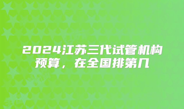 2024江苏三代试管机构预算，在全国排第几