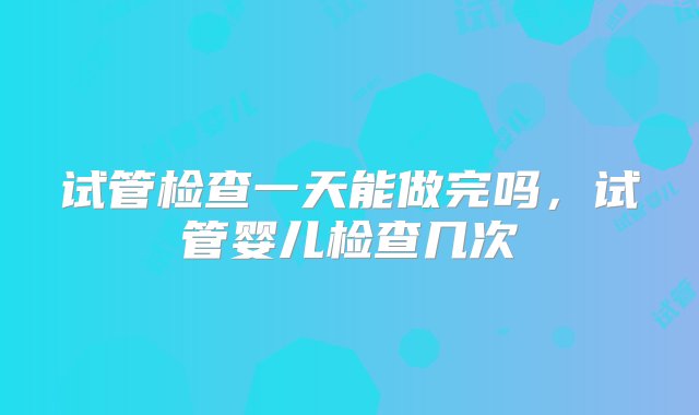 试管检查一天能做完吗，试管婴儿检查几次