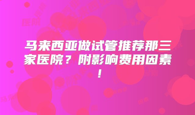 马来西亚做试管推荐那三家医院？附影响费用因素！