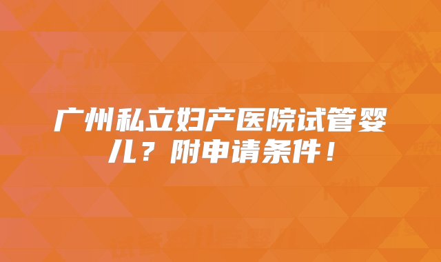 广州私立妇产医院试管婴儿？附申请条件！