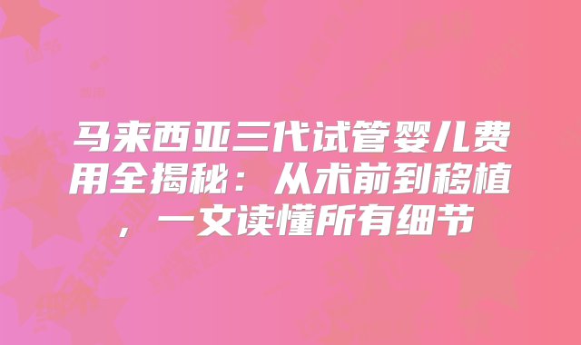 马来西亚三代试管婴儿费用全揭秘：从术前到移植，一文读懂所有细节