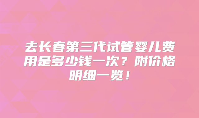 去长春第三代试管婴儿费用是多少钱一次？附价格明细一览！