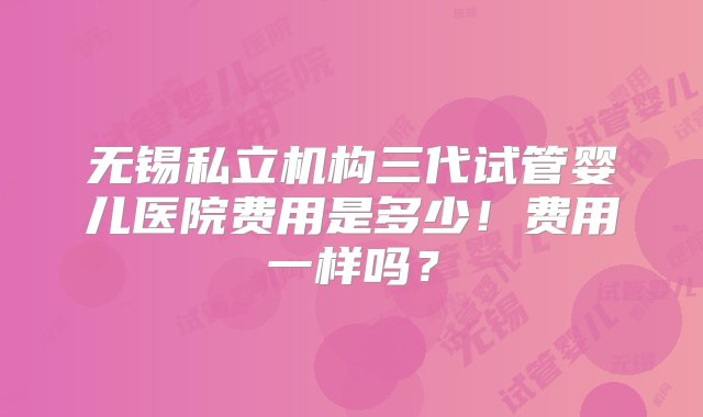 无锡私立机构三代试管婴儿医院费用是多少！费用一样吗？