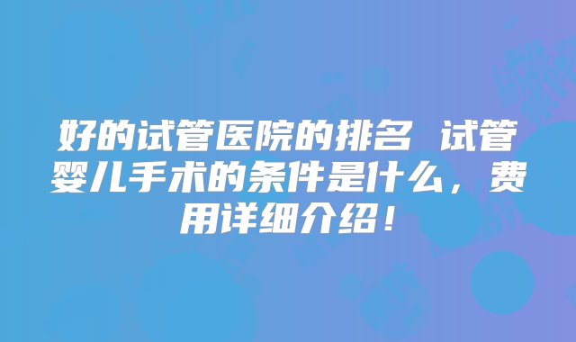 好的试管医院的排名 试管婴儿手术的条件是什么，费用详细介绍！