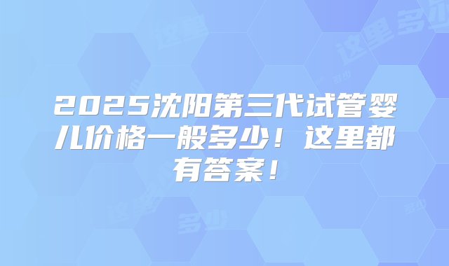 2025沈阳第三代试管婴儿价格一般多少！这里都有答案！