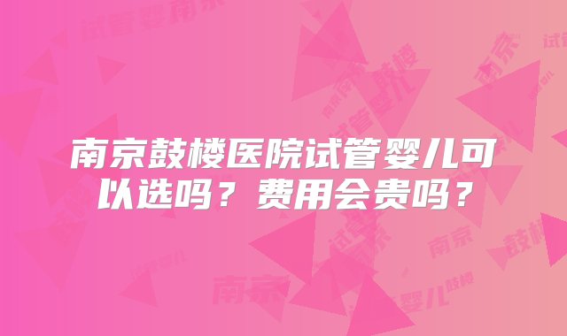 南京鼓楼医院试管婴儿可以选吗？费用会贵吗？