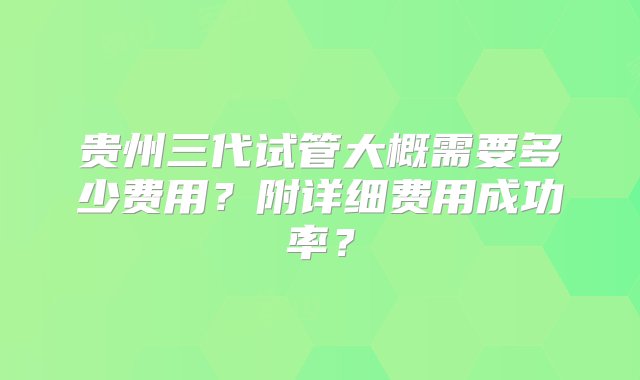 贵州三代试管大概需要多少费用？附详细费用成功率？