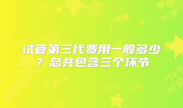 试管第三代费用一般多少？总共包含三个环节