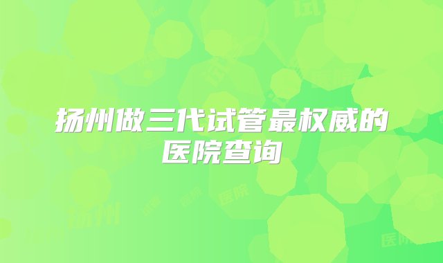 扬州做三代试管最权威的医院查询