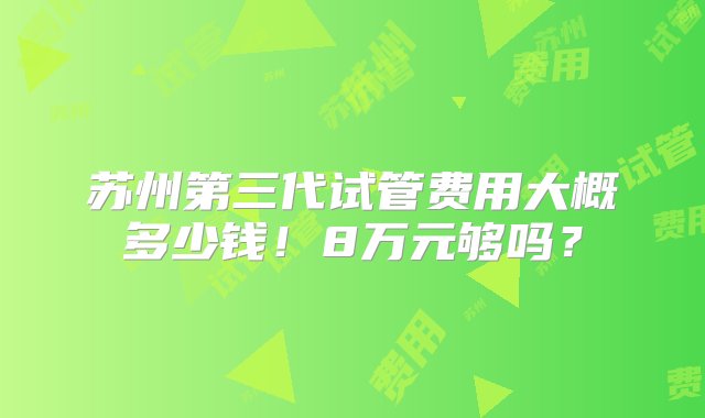 苏州第三代试管费用大概多少钱！8万元够吗？