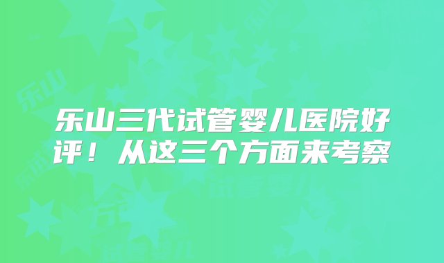 乐山三代试管婴儿医院好评！从这三个方面来考察