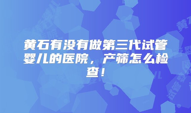 黄石有没有做第三代试管婴儿的医院，产筛怎么检查！