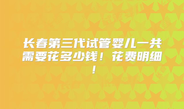 长春第三代试管婴儿一共需要花多少钱！花费明细！