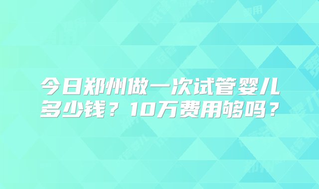 今日郑州做一次试管婴儿多少钱？10万费用够吗？