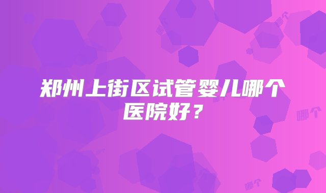 郑州上街区试管婴儿哪个医院好？