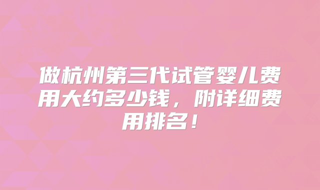 做杭州第三代试管婴儿费用大约多少钱，附详细费用排名！