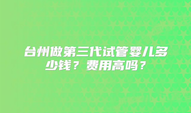 台州做第三代试管婴儿多少钱？费用高吗？