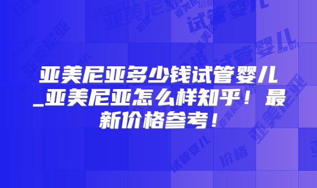 亚美尼亚多少钱试管婴儿_亚美尼亚怎么样知乎！最新价格参考！