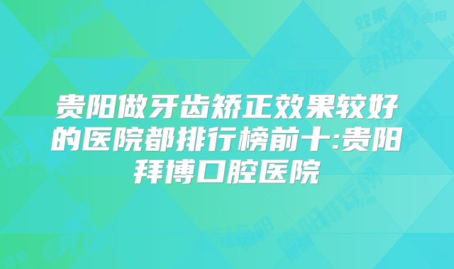 贵阳做牙齿矫正效果较好的医院都排行榜前十:贵阳拜博口腔医院