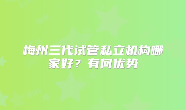 梅州三代试管私立机构哪家好？有何优势