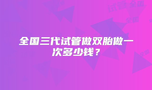 全国三代试管做双胎做一次多少钱？