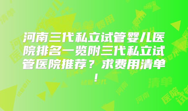 河南三代私立试管婴儿医院排名一览附三代私立试管医院推荐？求费用清单！