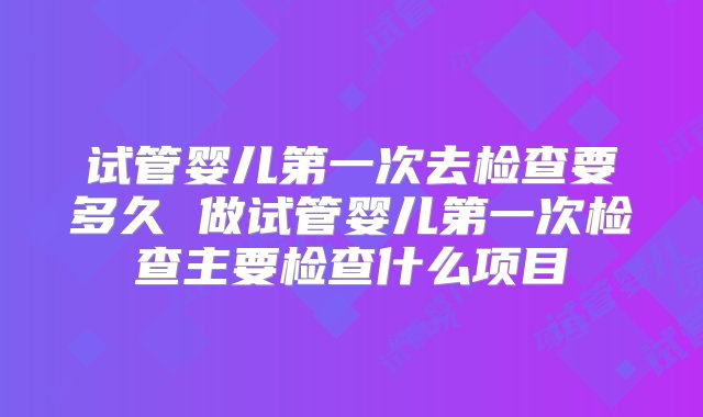 试管婴儿第一次去检查要多久 做试管婴儿第一次检查主要检查什么项目