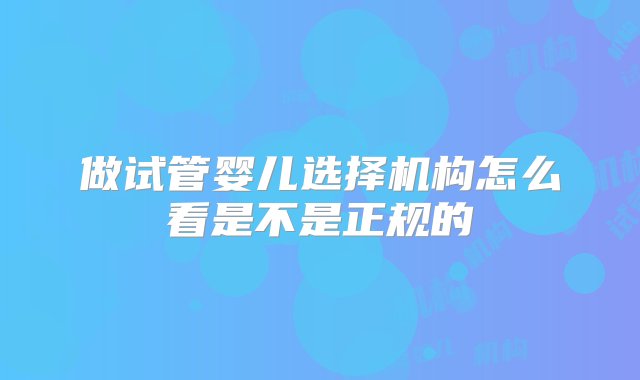 做试管婴儿选择机构怎么看是不是正规的