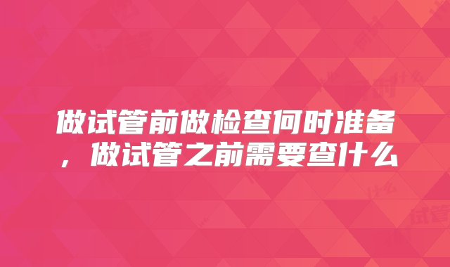 做试管前做检查何时准备，做试管之前需要查什么