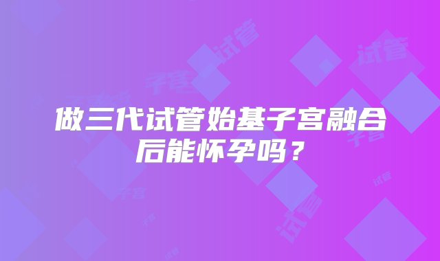 做三代试管始基子宫融合后能怀孕吗？