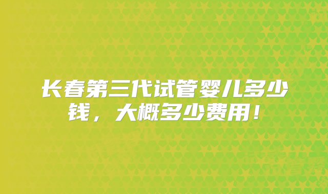 长春第三代试管婴儿多少钱，大概多少费用！