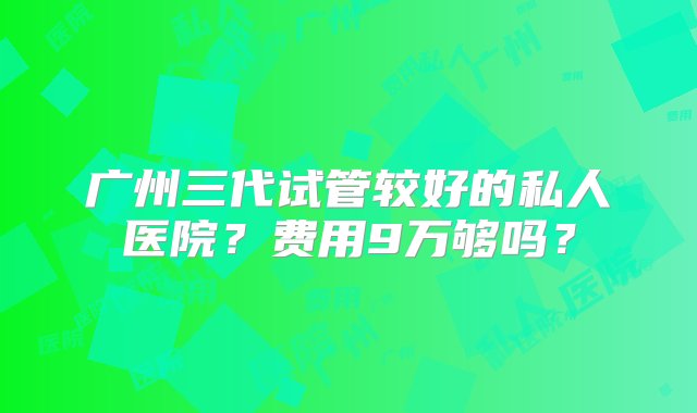 广州三代试管较好的私人医院？费用9万够吗？