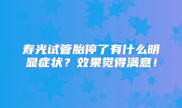 寿光试管胎停了有什么明显症状？效果觉得满意！