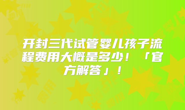 开封三代试管婴儿孩子流程费用大概是多少！「官方解答」！