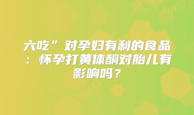 六吃”对孕妇有利的食品：怀孕打黄体酮对胎儿有影响吗？