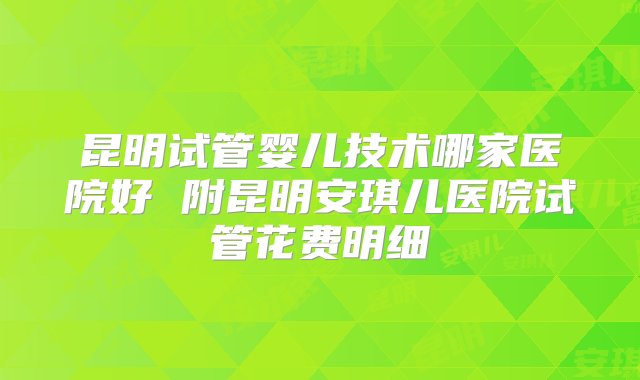 昆明试管婴儿技术哪家医院好 附昆明安琪儿医院试管花费明细