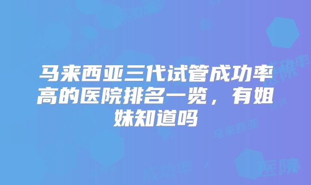 马来西亚三代试管成功率高的医院排名一览，有姐妹知道吗