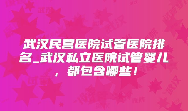 武汉民营医院试管医院排名_武汉私立医院试管婴儿，都包含哪些！