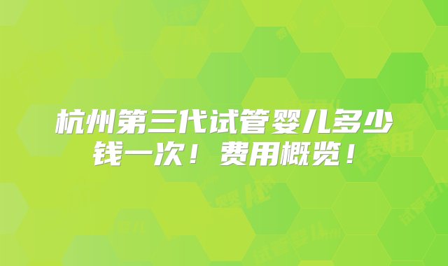 杭州第三代试管婴儿多少钱一次！费用概览！