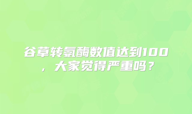 谷草转氨酶数值达到100，大家觉得严重吗？