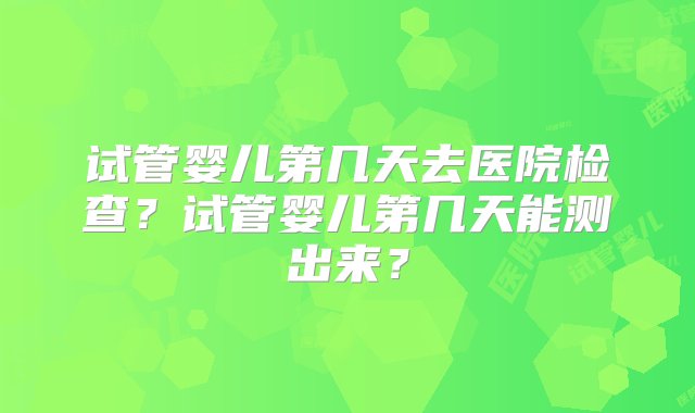 试管婴儿第几天去医院检查？试管婴儿第几天能测出来？