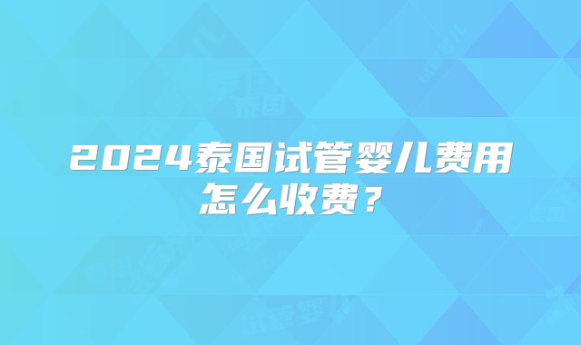 2024泰国试管婴儿费用怎么收费？