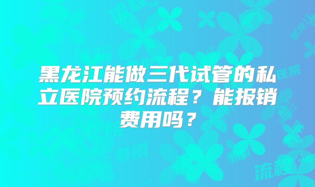 黑龙江能做三代试管的私立医院预约流程？能报销费用吗？