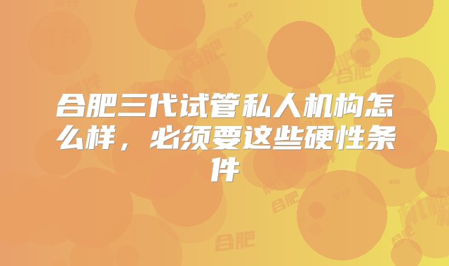 合肥三代试管私人机构怎么样，必须要这些硬性条件