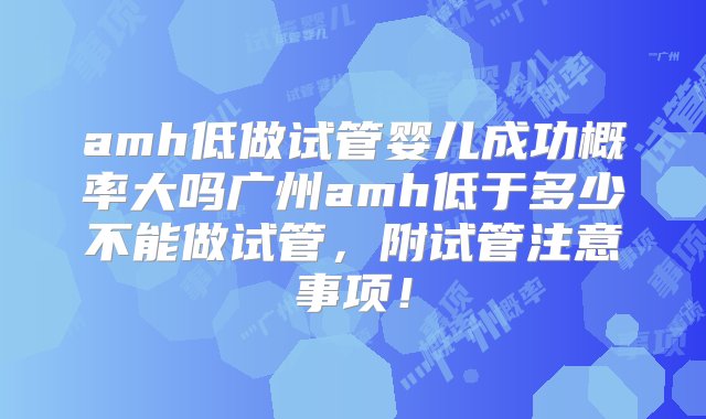 amh低做试管婴儿成功概率大吗广州amh低于多少不能做试管，附试管注意事项！