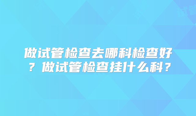 做试管检查去哪科检查好？做试管检查挂什么科？