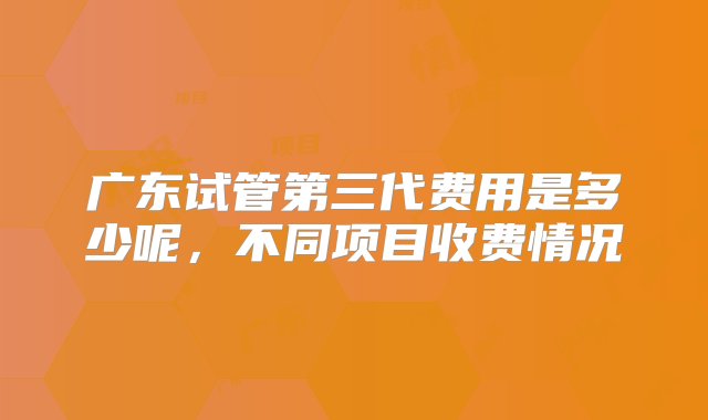 广东试管第三代费用是多少呢，不同项目收费情况