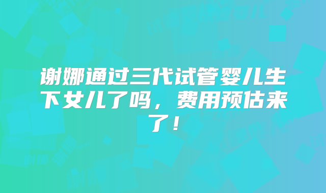 谢娜通过三代试管婴儿生下女儿了吗，费用预估来了！