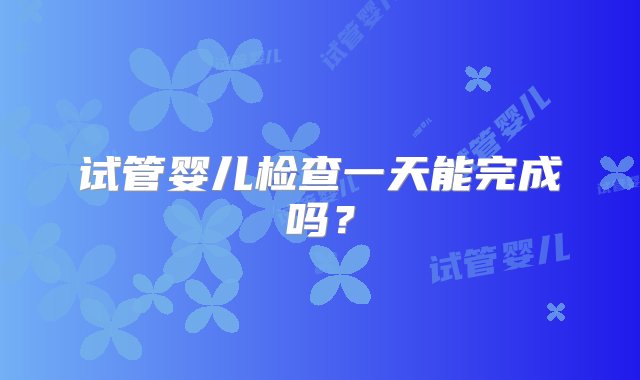 试管婴儿检查一天能完成吗？