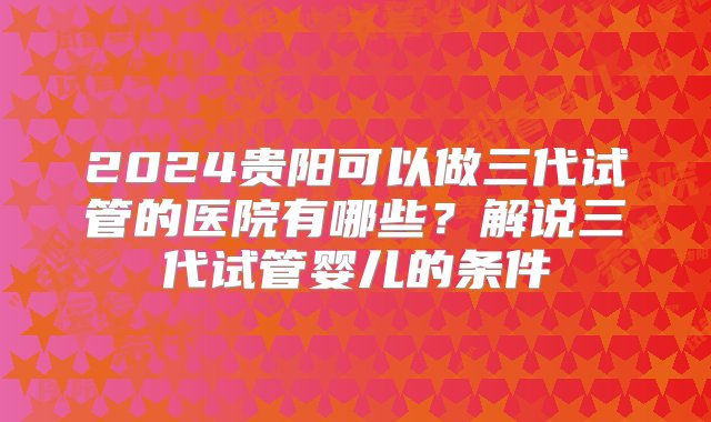 2024贵阳可以做三代试管的医院有哪些？解说三代试管婴儿的条件